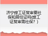 济宁焊工证复审要社保和居住证吗(焊工证复审需社保？)
