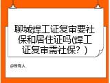 聊城焊工证复审要社保和居住证吗(焊工证复审需社保？)