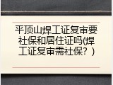 平顶山焊工证复审要社保和居住证吗(焊工证复审需社保？)