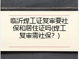 临沂焊工证复审要社保和居住证吗(焊工复审需社保？)