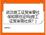 武汉焊工证复审要社保和居住证吗(焊工证复审需社保？)