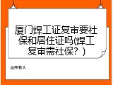 厦门焊工证复审要社保和居住证吗(焊工复审需社保？)