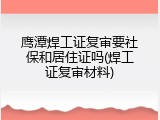 鹰潭焊工证复审要社保和居住证吗(焊工证复审材料)