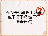 萍乡开始查焊工证查焊工证了吗(焊工证检查开始)