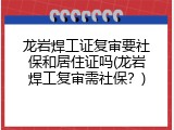 龙岩焊工证复审要社保和居住证吗(龙岩焊工复审需社保？)