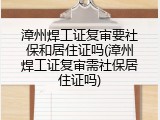 漳州焊工证复审要社保和居住证吗(漳州焊工证复审需社保居住证吗)