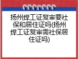 扬州焊工证复审要社保和居住证吗(扬州焊工证复审需社保居住证吗)