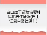 白山焊工证复审要社保和居住证吗(焊工证复审需社保？)