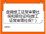 盘锦焊工证复审要社保和居住证吗(焊工证复审需社保？)