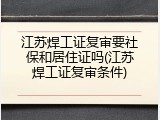 江苏焊工证复审要社保和居住证吗(江苏焊工证复审条件)
