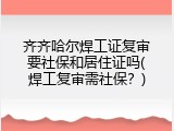 齐齐哈尔焊工证复审要社保和居住证吗(焊工复审需社保？)