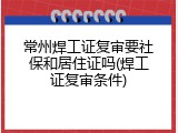 常州焊工证复审要社保和居住证吗(焊工证复审条件)