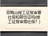 双鸭山焊工证复审要社保和居住证吗(焊工证复审需社保？)