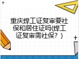 重庆焊工证复审要社保和居住证吗(焊工证复审需社保？)
