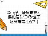 晋中焊工证复审要社保和居住证吗(焊工证复审需社保？)
