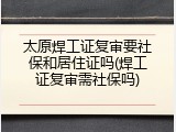 太原焊工证复审要社保和居住证吗(焊工证复审需社保吗)