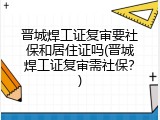 晋城焊工证复审要社保和居住证吗(晋城焊工证复审需社保？)