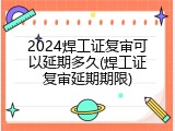 2024焊工证复审可以延期多久(焊工证复审延期期限)