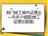 荆门焊工操作证理论一共多少道题(焊工证理论题量)