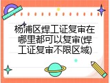 杨浦区焊工证复审在哪里都可以复审(焊工证复审不限区域)
