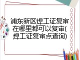 浦东新区焊工证复审在哪里都可以复审(焊工证复审点查询)
