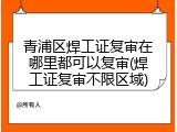 青浦区焊工证复审在哪里都可以复审(焊工证复审不限区域)