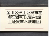 金山区焊工证复审在哪里都可以复审(焊工证复审不限地区)