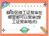 静安区焊工证复审在哪里都可以复审(焊工证复审地点)