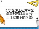 长宁区焊工证复审在哪里都可以复审(焊工证复审不限区域)