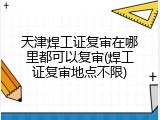 天津焊工证复审在哪里都可以复审(焊工证复审地点不限)