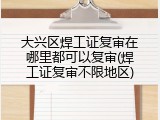 大兴区焊工证复审在哪里都可以复审(焊工证复审不限地区)