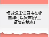 塔城焊工证复审在哪里都可以复审(焊工证复审地点)