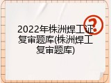 2022年株洲焊工证复审题库(株洲焊工复审题库)