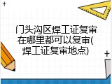 门头沟区焊工证复审在哪里都可以复审(焊工证复审地点)