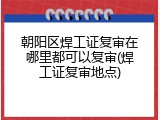 朝阳区焊工证复审在哪里都可以复审(焊工证复审地点)
