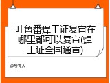 吐鲁番焊工证复审在哪里都可以复审(焊工证全国通审)