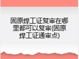 固原焊工证复审在哪里都可以复审(固原焊工证通审点)