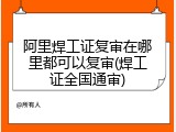 阿里焊工证复审在哪里都可以复审(焊工证全国通审)
