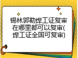 锡林郭勒焊工证复审在哪里都可以复审(焊工证全国可复审)