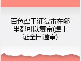 百色焊工证复审在哪里都可以复审(焊工证全国通审)