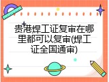 贵港焊工证复审在哪里都可以复审(焊工证全国通审)