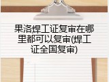 果洛焊工证复审在哪里都可以复审(焊工证全国复审)