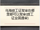 乌海焊工证复审在哪里都可以复审(焊工证全国通审)