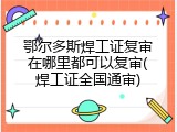 鄂尔多斯焊工证复审在哪里都可以复审(焊工证全国通审)