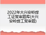 2022年大兴安岭焊工证复审题库(大兴安岭焊工复审题)