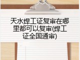 天水焊工证复审在哪里都可以复审(焊工证全国通审)