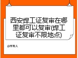 西安焊工证复审在哪里都可以复审(焊工证复审不限地点)