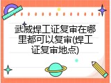 武威焊工证复审在哪里都可以复审(焊工证复审地点)