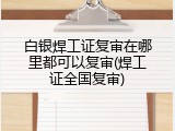 白银焊工证复审在哪里都可以复审(焊工证全国复审)