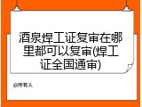 酒泉焊工证复审在哪里都可以复审(焊工证全国通审)